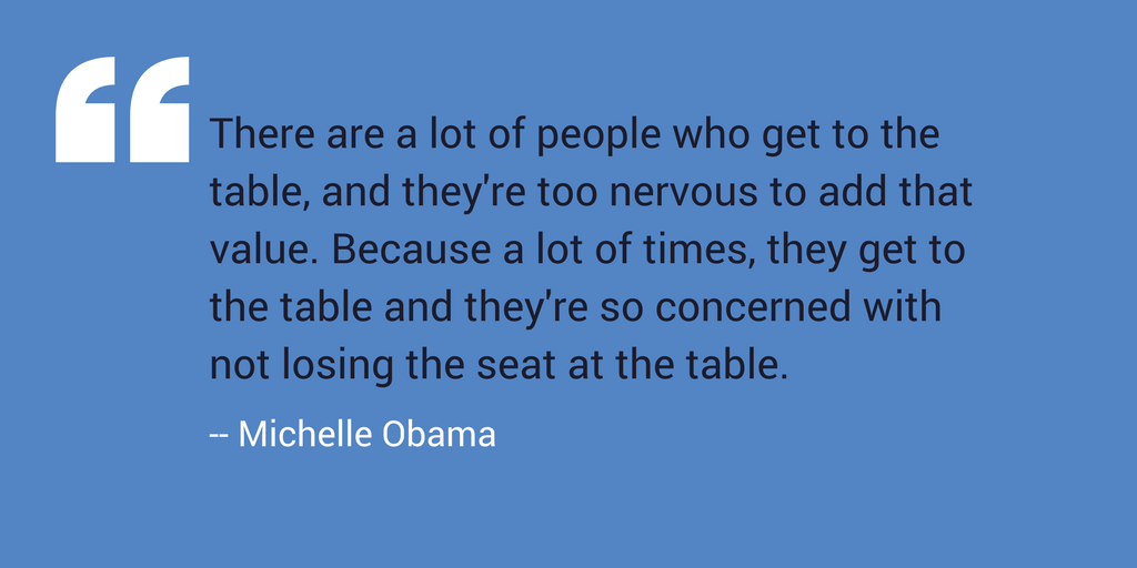 "There are a lot of people who get to the table, and they're too nervous to add that value. Because a lot of times, they get to the table and they're so concerned with not losing the seat at the table." -- Michelle Obama