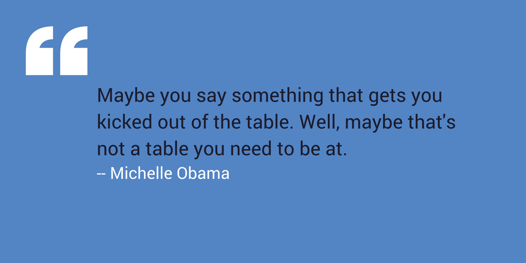 “Maybe you say something that gets you kicked out of the table. Well, maybe that’s not a table you need to be at.” –Michelle Obama