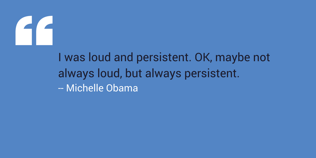 “I was loud and persistent. OK, maybe not always loud, but always persistent.” –Michelle Obama