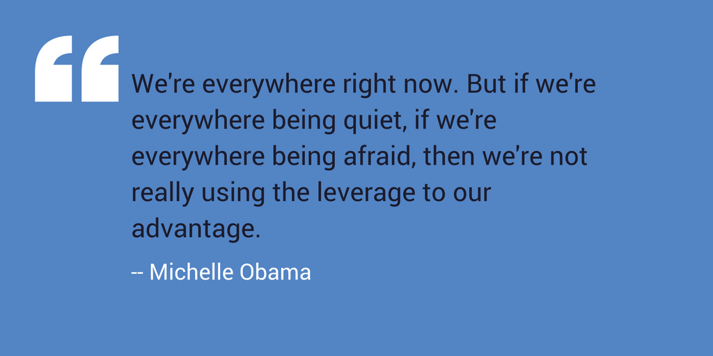 “We’re everywhere right now. But if we’re everywhere being quiet, if we’re everywhere being afraid, then we’re not really using the leverage to our advantage.” –Michelle Obama